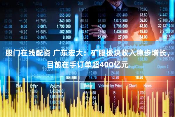 股门在线配资 广东宏大：矿服板块收入稳步增长，目前在手订单超400亿元
