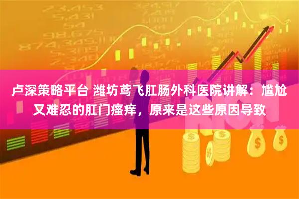 卢深策略平台 潍坊鸢飞肛肠外科医院讲解：尴尬又难忍的肛门瘙痒，原来是这些原因导致